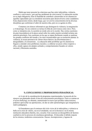 Habrá que tener presente las relaciones que hay entre indisciplina, violencia,
conflicto y convivencia. ¿por qué hay problemas de convivencia? La educación escolar
en su etapa obligatoria, tiene la finalidad de contribuir a desarrollar en los alumnos/as
aquellas capacidades que se consideran necesarias para desenvolverse como ciudadanos.
Estas disposiciones tienen, desde luego, que ver con los conocimientos de las diversas
disciplinas que conforman el saber de nuestros días, pero no se agotan en ellos.
         Contamos con elencos informativos que distinguen la violencia, la marginación
y el desarraigo. En ese contexto se incluye la falta de convivencia como clave. Pero,
como se interpreta esto, la cuestión no reside solo en lo escolar. Hay ciertas cuestiones
de gran trascendencia en la época actual sobre las cuales nuestra sociedad reclama una
atención prioritaria. Son cuestiones en las que se repara fácilmente cuando se analizan
los grandes conflictos del mundo y los retos irrenunciables que su resolución plantea: la
violencia, la escasa presencia de valores éticos básicos, las discriminaciones y
desigualdades, el consumismo…La educación debe posibilitar que los alumnos/as
lleguen a entender estos problemas cruciales y a elaborar un juicio critico respecto a
ellos, siendo capaces de adoptar actitudes y comportamientos basados en valores
racional y libremente asumidos.




              9.- CONCLUSIONES Y PROPOSICIONES PEDAGÓGICAS.
       a) A raíz de la consideración de programas experimentados, la mayoría de los
ensayos son planteados desde el área de conocimientos psicológicos. Éstos se centran en
el acoso (bullying), no obstante, manteniendo la reserva por posibles reduccionismo,
podemos aprovechar sus aportaciones, sin dar un salto epistemológico que marginaría la
matriz pedagógica.
        b) Entendemos que el comienzo del ciclo vicios de la indisciplina y violencia se
halla en la crisis de valores, sea en el estudiante, sea en la docencia o en la misma
institución educadora (familia, mcs, escuela). Esto ocasiona un desequilibrio de factores
cualitativos de los procesos de enseñanza-aprendizaje. Al descuidar el debido reajuste
de los mismos, tendremos consecuencias: fracaso, incompresiones y lagunas de
                                           34
 