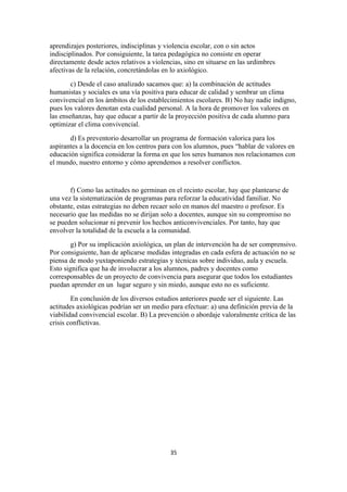 aprendizajes posteriores, indisciplinas y violencia escolar, con o sin actos
indisciplinados. Por consiguiente, la tarea pedagógica no consiste en operar
directamente desde actos relativos a violencias, sino en situarse en las urdimbres
afectivas de la relación, concretándolas en lo axiológico.
        c) Desde el caso analizado sacamos que: a) la combinación de actitudes
humanistas y sociales es una vía positiva para educar de calidad y sembrar un clima
convivencial en los ámbitos de los establecimientos escolares. B) No hay nadie indigno,
pues los valores denotan esta cualidad personal. A la hora de promover los valores en
las enseñanzas, hay que educar a partir de la proyección positiva de cada alumno para
optimizar el clima convivencial.
       d) Es preventorio desarrollar un programa de formación valorica para los
aspirantes a la docencia en los centros para con los alumnos, pues “hablar de valores en
educación significa considerar la forma en que los seres humanos nos relacionamos con
el mundo, nuestro entorno y cómo aprendemos a resolver conflictos.


       f) Como las actitudes no germinan en el recinto escolar, hay que plantearse de
una vez la sistematización de programas para reforzar la educatividad familiar. No
obstante, estas estrategias no deben recaer solo en manos del maestro o profesor. Es
necesario que las medidas no se dirijan solo a docentes, aunque sin su compromiso no
se pueden solucionar ni prevenir los hechos anticonvivenciales. Por tanto, hay que
envolver la totalidad de la escuela a la comunidad.
        g) Por su implicación axiológica, un plan de intervención ha de ser comprensivo.
Por consiguiente, han de aplicarse medidas integradas en cada esfera de actuación no se
piensa de modo yuxtaponiendo estrategias y técnicas sobre individuo, aula y escuela.
Esto significa que ha de involucrar a los alumnos, padres y docentes como
corresponsables de un proyecto de convivencia para asegurar que todos los estudiantes
puedan aprender en un lugar seguro y sin miedo, aunque esto no es suficiente.
        En conclusión de los diversos estudios anteriores puede ser el siguiente. Las
actitudes axiológicas podrían ser un medio para efectuar: a) una definición previa de la
viabilidad convivencial escolar. B) La prevención o abordaje valoralmente crítica de las
crisis conflictivas.




                                           35
 