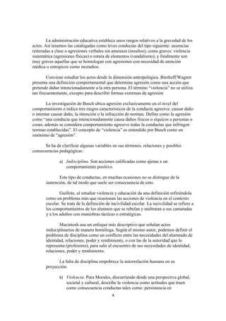La administración educativa establece unos rangos relativos a la gravedad de los
actos. Así tenemos las catalogadas como leves conductas del tipo siguiente: ausencias
reiteradas a clase o agresiones verbales sin amenaza (insultos); como graves: violencia
sistemática (agresiones físicas) o rotura de elementos (vandalismo), y finalmente son
muy graves aquellas que se homologan con agresiones con necesidad de atención
médica o estropicos como incendios.

        Conviene estudiar los actos desde la dimensión antropológica. Bierhoff/Wagner
presenta una definición comportamental que determina agresión como una acción que
pretende dañar intencionadamente a la otra persona. El término “violencia” no se utiliza
tan frecuentemente, excepto para describir formas extremas de agresión.

        La investigación de Busch ubica agresión exclusivamente en el nivel del
comportamiento e indica tres rasgos característicos de la conducta agresiva: causar daño
o intentar causar daño, la intención o la infracción de normas. Define como la agresión
como “una conducta que intencionadamente causa daños físicos o síquicos a personas o
cosas; además se considera comportamiento agresivo todas la conductas que infringen
normas establecidas”. El concepto de “violencia” es entendido por Busch como un
sinónimo de “agresión”.

      Se ha de clarificar algunas variables en sus términos, relaciones y posibles
consecuencias pedagógicas:

              a) Indisciplina. Son acciones calificadas como ajenas a un
                  comportamiento positivo.

              Este tipo de conductas, en muchas ocasiones no se distingue de la
       inatención, de tal modo que suele ser consecuencia de esto.

               Guillote, al estudiar violencia y educación da una definición refiriéndola
       como un problema más que ocasionan las acciones de violencia en el contexto
       escolar. Se trata de la definición de incivilidad escolar. La incivilidad se refiere a
       los comportamientos de los alumnos que se rebelan y maltratan a sus camaradas
       y a los adultos con maniobras tácticas o estratégicas.

               Macintosh usa un enfoque más descriptivo que señalan actos
       indisciplinarios de manera homóloga. Según el mismo autor, podemos definir el
       problema de disciplina como un conflicto entre las necesidades del alumnado de
       identidad, relaciones, poder y rendimiento, o con las de la autoridad que lo
       representa (profesores), para salir al encuentro de sus necesidades de identidad,
       relaciones, poder y rendimiento.

              La falta de disciplina empobrece la autorrelación humana en su
       proyección.

              b) Violencia. Para Morales, discurriendo desde una perspectiva global,
                  societal y cultural, describe la violencia como actitudes que traen
                  como consecuencia conductas tales como: persistencia en
                                             4
 