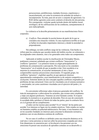 persecuciones, prohibiciones, traslados forzosos, expulsiones y
           encarcelamiento, así como la existencia de actitudes de rechazo e
           incomprensión. Se trata, pues de un acto o conjunto de agresiones. La
           RAE define agresión como actor contrario al derecho de otra persona.
           Por consiguiente, violentar queda incluido dentro del ámbito moral,
           axiológico, de las calificaciones de las conductas, semejantemente al
           acto indisciplinado.

       La violencia se la describe primeramente en sus manifestaciones físico-
corporales.

       c) Conflicto. Para entender la noción hemos de partir de lo que se
           considera una situación violenta. Es una experiencia terrible en la que
           se hallan involucrados importantes intereses y donde la ansiedad es
           preponderante.

        Sin embargo, no todo conflicto surge de las violencias. Este hecho se
refiere para las conductas que suceden dentro del ámbito escolar, no solamente a
los originados entre alumnos, sino a los generados entre todos sus componentes.

        Aplicando al ámbito escolar la clasificación de Christopher Moore,
podríamos comenzar señalando que existen conflictos “innecesarios” y
conflictos “genuinos”. Los primeros tienen su origen principalmente en
problemas de comunicación o percepción. Por esta razón se les considera
“innecesarios” en el sentido de que se pueden evitar. Esto sucedería si se
mejorara la comunicación, al escuchar atentamente al otro y hacer
comprensibles nuestras proyecciones emocionales. El segundo grupo, los
conflictos “genuinos”, engloban aquellos en que aparecen intereses
aparentemente contrapuestos, cuya manifestación es de carácter competitivo y
excluyente. Entrarían dentro de este concepto aquellos conflictos originados por
problemas de tipo estructural. Estos son los vinculados con el sistema normativo
y sancionador, así como cuestiones vinculadas con el ejercicio del poder y la
autoridad.

        Es conveniente reflexionar saber el proceso generador del conflicto. Se
trata de menospreciar o sobrevalorar los acuerdos, que existen entre estudiantes
y éstps con algunos profesores. Tenemos un error bastante común. Si el pacto
contradice la normativa es un germen de desorden. Pero en caso de concretarlo
lo acordado debe satisfacer el interés de todas las partes, pues lo contrario lleva
en sí el germen del no cumplimiento.
        ¿Cuáles son las razones para acordar? Es el “interés” de las partes por
acordar. Los intereses se ligan con los estados emotivos. Tales estados no suelen
ser bastantes estables en pubertad-adolescencia. Por tanto, si nos basamos solo
en los acuerdos fundados en intereses para concretar la dimensión normativa,
podemos caer en una dinámica continua de conflictos.

       No en vano el conflicto es definido como una situación dinámica en la
cual una o varias personas se mueven sobre las posiciones ocupadas por otras.
Este dinamismo se caracteriza por: a) Involucrar a las personas con sus
emociones b) poseer una secuencia de episodios comunes en su desarrollo c)
                                     5
 