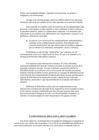 Poseer una causalidad múltiple, originada en las personas, los grupos o
       subgrupos y las instituciones.

              Aunque en lo societal-grupal, centra la conflictividad en las relaciones
       familiares, deriva de los cambios de los roles operados en el seno de la familia.

               Jares entiende en conflicto como un fenómeno de incompatibilidad entre
       personas o entre grupos, o entre aquéllas y éstos, mediante el cual se afirman o
       se perciben intereses, valores y/o aspiraciones contrarias. Los elementos que
       intervienen en un conflicto son, básicamente, tres: las personas, el proceso y el
       problema o diferencias esenciales.

               d) Incidencia y prevalencia de los comportamientos indisciplinados y
                  violentes en los establecimientos escolares. Para abordar cada
                  situación institucional, hay que referir todas las posibles conductas
                  que se refieran a la inatención, indisciplina, acoso o violencia.

              El problema es más del tipo “indisciplina” que violencia, sin ser
       necesariamente acoso en la mayoría de los casos. Lo que si se constata es la
       presencia del binomio indisciplina-violencia.


               Con relación a esta información Cornelius, H y Faire Shoshana
       comienzan hablando del clima de violencia existente en muchos sectores de la
       sociedad, incluida la escuela. Así que, lo primero consistirá en definir la
       dificultad escolar en su relación con la convivencia. De acuerdo con nuestra
       temática referida al ámbito escolar, preferimos el concepto de dificultad escolar
       al de trastorno del comportamiento (conducta desviada), porque acentúa más el
       aspecto de dificultad en la interacción escolar y aparta de una visión que
       individualice, personalice o que fije perturbación en el propio individuo (el
       alumno).

               Definimos la dificultad escolar como un comportamiento en las
       interacciones escolares que discrepa de las expectativas de la sociedad, es decir,
       de las normas escolares establecidas por ella ¿Por qué suceden tales actos
       disconvinvenciales? Porque se ha roto, o no ha sido posible restablecer, la
       armonía o la mutua aceptación entre las personas o los grupos sociales.




                  5. CONVIVIENCIA EDUCATIVA ¿QUÉ VALORES?

       Uno de los objetivos, el principal de la investigación pedagógica es desglosar la
convivencia y los valores que la encarnan. Con el fin de un entendimiento global de la
convivencia educativa: en el centro educativo, la convivencia se entiende como el
                                            6
 