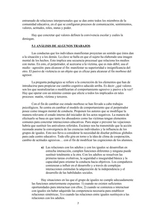 entramado de relaciones interpersonales que se dan entre todos los miembros de la
comunidad educativa, en el que se configuran procesos de comunicación, sentimientos,
valores, actitudes, roles, status y poder.

       Hay que concretar qué valores definen la convivencia escolar y cuáles la
deniegan.

       5.1 ANÁLISIS DE ALGUNOS TRABAJOS

         Las conductas que los individuos manifiestan proyectan un sentido que éstos dan
a la situación y a los demás. La clave se halla en que el sujeto ha elaborado una imagen
mental de los hechos. Esto implica una secuencia procesual que relaciona los medios
con metas. En esto, el perpetrador, al acercarse a la víctima, que es más débil, usa el
medio –agresión- para alcanzar el fin: manifestar su superioridad e insignificancia del
otro. El pasivo de violencia es un objeto que es eficaz para alcanzar el fin morboso del
agresor.

        La pregunta pedagógica se refiere a la concreción de los elementos que han de
introducirse para propiciar ese cambio cognitivo aducido arriba. Es decir: ¿qué valores
son los que neutralizarían o modificarían el comportamiento agresivo y pasivo a la vez?
Hay que operar con un mínimo común que afecte a todos los implicados en tales
procesos: matón, víctima y terceros.

       Con el fin de cambiar ese estado morboso se han llevado a cabo trabajos
psicológicos. Se centra en cambiar el modelo de comportamiento que el perpetrador
posee como imagen mental de conducta. Proponen los autores que se modifique la
manera relevante el estado interno del iniciador de los actos negativos. La manera de
efectuarlo se basa en que tanto los abusadores como las víctimas tengan elementos
comunes para concretar interacciones educativas. Para atajar o prevenir las vejaciones
habría que sustituir los antivalores referidos. Escámez nos ha transmitido que la acción
razonada asume la convergencia de las creencias individuales y la influencia de los
grupos de iguales. Esto nos lleva a considerar la necesidad de diseñar políticas globales
para cada centro educativo. Todo ello gira en torno a la idea de clima de cooperación,
cambio de actitudes agresivas… con el fin de modificar las cogniciones de los alumnos.

               a) Las relaciones con los adultos y con los iguales se desarrollan en
                  estrecha interacción, cumplen funciones diferentes y ninguna puede
                  sustituir totalmente a la otra. Con los adultos se resuelven las
                  primeras tareas evolutivas, la seguridad o inseguridad básica y la
                  capacidad para orientar la conducta hacia objetivos. Los compañeros
                  comienzan a influir en el desarrollo y a través de complejas
                  interacciones estimulan la adquisición de la independencia y el
                  desarrollo de las habilidades sociales.

               Hay situaciones en las que el grupo de iguales no cumple adecuadamente
       las funciones anteriormente expuestas: 1) cuando no existen suficientes
       oportunidades para interactuar con ellos; 2) cuando se comienza a interactuar
       con iguales sin haber adquirido las competencia necesaria para establecer
       relaciones simétricas; 3) o cuando las relaciones entre iguales sustituyen a las
       relaciones con los adultos.
                                            7
 