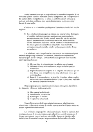 Puede comprenderse que la adaptación socio- emocional dependa, de las
relaciones que los alumnos mantienen con sus compañeros. EL valor predictivo
del rechazo de los compañeros no se limita al contexto escolar, sino que se
extiende también a problemas muy graves de adaptación socio-emocional
durante la vida adulta.

       Con esto se ve la conexión que hay entre los valores con el clima escolar
negativo.

       b) Los estudios realizados para averiguar qué características distinguen
          a los niños o adolescentes más aceptados por sus compañeros
          demuestran que éstos tienden a elegir a aquellos que les permiten
          ejercer temporalmente el control de la relación, intercambiar el
          estatus o mantener un estatus similar. También se ha observado que
          los niños agresivos suelen tener dificultades para interpretar
          correctamente determinadas señales ambiguas procedentes de sus
          compañeros.

       Las relaciones entre compañeros las convierte en una oportunidad para
aprender a negociar y colaborar. Se constatan, una serie de competencias
necesarias para hacerse amigos. En tales habilidades parecen estar incluidas
cuatro destrezas básicas:

           1) Llevarse bien al mismo tiempo con adultos y con iguales.
           2) Colaborar e intercambiar el estatus, negociando los papeles
              asimétricos.
           3) Expresar aceptación: el papel de la simpatía. La conducta que un
              niño dirige a sus compañeros está muy relacionada con la que
              recibe de ellos.
           4) Repartir el protagonismo y la atención. Los niños más aceptados
              suelen adaptar su comportamiento a lo que el grupo está haciendo
              sin tratar de acaparar la atención.

        De estos presupuestos sacamos consecuencias axiológicas. Se infieren
los siguientes valores de modo congruente:

           1)   El respeto y la obediencia.
           2)   Comprensión, cooperación…
           3)   Formar para la amistad.
           4)   Aceptación, solidaridad.

      Un conflicto supone la divergencia de intereses en relación con un
mismo tema, o el convencimiento de que los objetivos de las diversas partes no
pueden lograrse simultáneamente.

        Los conflictos surgen por los niños que tienden a llamar la atención. Por
consiguiente, uno de los principales riesgos educativos consiste en que con el
tiempo aumente este comportamiento antisocial y algunos se habitúen a las
indisciplinas. Para evitarlo es preciso proporcionar al alumnado rechazado
                                    8
 