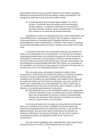 oportunidades positivas para conseguir la atención de los demás, ayudarle a
diferenciar la actitud prosocial de la que obtiene cuando crea problemas. Por
consiguiente, habrá que ir a las raíces del conflicto inicial.

       c) La transformación de la sociedad afecta también a los valores
          sociales. El acelerado ritmo del cambio social crea estructuras
          sociales anómicas, “en donde los individuos se ven sometidos a
          presiones culturales confusas, incluso contradictorias”. El aumento de
          esta violencia es un efecto de esta anomia estructural.

       El problema no radica en la desaparición de los valores tradicionales sino
en la multiplicación y equiparación de toda la clase de aspectos valorales. Los
valores que priman en la sociedad actual, fomentan relaciones sociales
determinadas por valores instrumentales y utilitarios. Estos valores, se expresan
en una cultura orientada al éxito, al triunfo y ascender en la escala social a toda
costa.

       La familia ha sido hasta ahora la principal institución que transmite los
valores en la socialización de los seres humanos. Las relaciones de individuos
emparentados proporcionan a sus miembros una gama de valores necesarios. La
comunidad es la estructura social que genera consenso y armonía mientras la
asociación indica una relación entre personas que s racional, instrumental y está
determinada por la intencionalidad individual. Para Tönnies sin comunidad no
hay moralidad y sin asociación no hay progreso y civilización. Por esta razón, la
escuela ha de volver a ser comunidad de afectos, valores…

       Des esto modo entra a colocación el empeño de cuidar el clima
socioeducativo. El desarrollo de los planes de estudios y el currículo académico
no tienen en cuenta la participación, no pretende en primer lugar formar
ciudadanos que reivindican sus oportunidades, sino cumplir con las exigencias
de un plan de estudios que lleva fecha de caducidad, y ésta ya ha vencido. El
colegio como comunidad y por lo tanto generador de valores sociales que se
vive cotidianamente en clase entre los profesores, entre y alumnos y entre los
alumnos, es un modelo para humanizar la educación.
       d) Otra dimensión que ya se ha introducido se refiere a los reglamentos.
           Ahora las ordenanzas vamos a considerar las en cuento contribuyen a
           hacer más comprensibles los factores se refiere a la normatividad.
           Tratamos de concretar el clima educativo al establecer la conexión
           entre los valores sociales y los personales.

       Las normas del grupo-aula son reglas no necesariamente escritas, pero
cada vez se extienden en esta forma. Configuran la estructura interna que
canaliza los comportamientos de las situaciones concretas. A raíz de ellas, se
plantean alumnos. Hay que incluir aquí el conformismo con relación a la
tendencia a doblegarse a las presiones del grupo. De este modo se puede ir
ocasionando un proceso de marginación contra los de “menor nivel
sociométricos”.

       Hay una cuestión pedagógica que, respondiéndola, ofrece criterios para
relacionar normas con valores. ¿Cómo pensamos que se evitaría el
                                     9
 