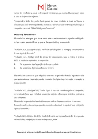 Resumen de la Compraventa Mercantil, Derecho Mercantil. www.marvinespinal.com
cuenta del vendedor; y los de su transporte o traslación, de cuenta del comprador, salvo
el caso de estipulación especial.”
“comprenderá todos los gastos hasta poner las cosas vendidas a bordo del buque o
vehículo que haya de transportarlas, momento a partir del cual se transfiere el riesgo al
comprador. (artículo 790 del Código de Comercio).”
Evicción y Saneamiento
El vendedor, siempre que no se mencione cosa en contrario, quedará obligado
en las ventas mercantiles a lo que se llama evicción y saneamiento
“Artículo 1620. (Código Civil) El vendedor está obligado a la entrega y saneamiento de
la cosa objeto de la venta.”
“Artículo 1631. (Código Civil) En virtud del saneamiento a que se refiere el artículo
1620, el vendedor responderá al comprador:
1. De la posesión legal y pacifica de la cosa vendida.
2. De los vicios o defectos ocultos que tuviere.
Hay evicción cuando el que adquirió una cosa es privado de todo o parte de ella
por sentencia que cause ejecutoria, en razón de algún derecho mejor o anterior a
la adquisición
“Artículo 1632. (Código Civil) Tendrá lugar la evicción cuando se prive el comprador,
por sentencia firme y en virtud de un derecho anterior a la compra, de todo o parte de la
cosa comprada.
El vendedor responderá de la evicción aunque nada se haya expresado en el contrato.
Los contratantes, sin embargo, podrán aumentar, disminuir o suprimir esta obligación
legal del vendedor.”
“Artículo 1633. (Código Civil) Será nulo todo pacto que exima al vendedor de responder
de la evicción, siempre que hubiere mala fe de su parte”
 