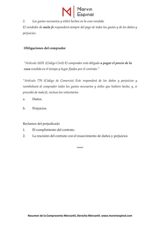 Resumen de la Compraventa Mercantil, Derecho Mercantil. www.marvinespinal.com
2. Los gastos necesarios y útiles hechos en la cosa vendida.
El vendedor de mala fe responderá siempre del pago de todos los gastos y de los daños y
perjuicios.
Obligaciones del comprador
“Artículo 1659. (Código Civil) El comprador está obligado a pagar el precio de la
cosa vendida en el tiempo y lugar fijados por el contrato.”
“Artículo 770 (Código de Comercio) Este responderá de los daños y perjuicios y
reembolsará al comprador todos los gastos necesarios y útiles que hubiere hecho, y, si
procedió de mala fe, incluso los voluntarios
a. Daños.
b. Perjuicios.
Reclamos del perjudicado
1. El cumplimiento del contrato.
2. La rescisión del contrato con el resarcimiento de daños y perjuicios
*****
 