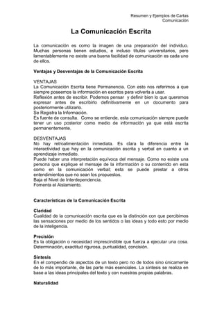 Resumen y Ejemplos de Cartas
Comunicación
La Comunicación Escrita
La comunicación es como la imagen de una preparación del individuo.
Muchas personas tienen estudios, e incluso títulos universitarios, pero
lamentablemente no existe una buena facilidad de comunicación es cada uno
de ellos.
Ventajas y Desventajas de la Comunicación Escrita
VENTAJAS
La Comunicación Escrita tiene Permanencia. Con esto nos referimos a que
siempre poseemos la información en escritos para volverla a usar.
Reflexión antes de escribir. Podemos pensar y definir bien lo que queremos
expresar antes de escribirlo definitivamente en un documento para
posteriormente utilizarlo.
Se Registra la Información.
Es fuente de consulta. Como se entiende, esta comunicación siempre puede
tener un uso posterior como medio de información ya que está escrita
permanentemente.
DESVENTAJAS
No hay retroalimentación inmediata. Es clara la diferencia entre la
interactividad que hay en la comunicación escrita y verbal en cuanto a un
aprendizaje inmediato.
Puede haber una interpretación equívoca del mensaje. Como no existe una
persona que explique el mensaje de la información o su contenido en esta
como en la comunicación verbal; esta se puede prestar a otros
entendimientos que no sean los propuestos.
Baja el Nivel de Interdependencia.
Fomenta el Aislamiento.
Características de la Comunicación Escrita
Claridad
Cualidad de la comunicación escrita que es la distinción con que percibimos
las sensaciones por medio de los sentidos o las ideas y todo esto por medio
de la inteligencia.
Precisión
Es la obligación o necesidad imprescindible que fuerza a ejecutar una cosa.
Determinación, exactitud rigurosa, puntualidad, concisión.
Síntesis
En el compendio de aspectos de un texto pero no de todos sino únicamente
de lo más importante, de las parte más esenciales. La síntesis se realiza en
base a las ideas principales del texto y con nuestras propias palabras.
Naturalidad
 