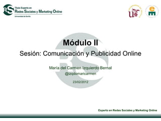 Módulo II
Sesión: Comunicación y Publicidad Online

         María del Carmen Izquierdo Bernal
                 @izqdomaricarmen

                     23/02/2012




                                    Experto en Redes Sociales y Marketing Online
 