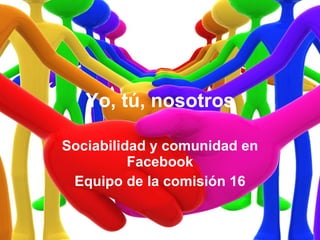 Yo, tú, nosotros Sociabilidad y comunidad en Facebook Equipo de la comisión 16 