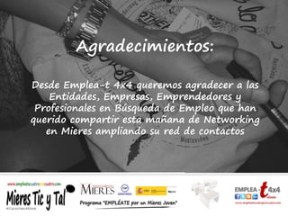 Agradecimientos:
Desde Emplea-t 4x4 queremos agradecer a las
Entidades, Empresas, Emprendedores y
Profesionales en Búsqueda de Empleo que han
querido compartir esta mañana de Networking
en Mieres ampliando su red de contactos
 