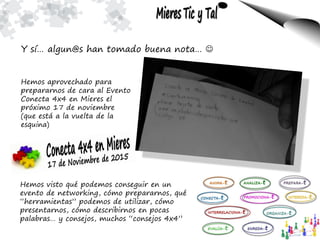 Y sí… algun@s han tomado buena nota… 
Hemos aprovechado para
prepararnos de cara al Evento
Conecta 4x4 en Mieres el
próximo 17 de noviembre
(que está a la vuelta de la
esquina)
Hemos visto qué podemos conseguir en un
evento de networking, cómo prepararnos, qué
“herramientas” podemos de utilizar, cómo
presentarnos, cómo describirnos en pocas
palabras… y consejos, muchos “consejos 4x4”
 