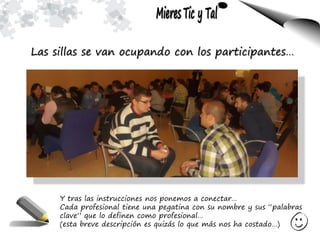 Las sillas se van ocupando con los participantes…
Y tras las instrucciones nos ponemos a conectar…
Cada profesional tiene una pegatina con su nombre y sus “palabras
clave” que lo definen como profesional…
(esta breve descripción es quizás lo que más nos ha costado…)
 