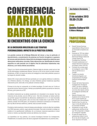 CONFERENCIA:

MARIANO

BARBACID
XI ENCUENTROS CON LA CIENCIA
DE LA ONCOLOGÍA MOLECULAR A LAS TERAPIAS
PERSONALIZADAS: IMPACTO EN LA PRÁCTICA CLÍNICA.

Ana Guijarro Hernández
CUÁNDO

21 de octubre 2013

19:30-21:30
DÓNDE

Ámbito Cultural ECI
C/Hilera (Málaga)

TRAYECTORIA
PROFESIONAL




Los grandes avances de la Biología Molecular del cáncer, y muy en particular, el
descubrimiento y caracterización de proteínas con función oncogénica o supresora
de tumores está permitiendo el desarrollo de estrategias terapéuticas selectivas para
alteraciones moleculares concretas. Estas alteraciones son identificadas de manera
específica en cada paciente con el objetivo final de administrar tratamientos más
efectivos y con menos efectos secundarios.
“Cáncer” es un término excesivamente genérico. Debemos hablar de cánceres, puesto que son más
de 200 enfermedades completamente distintas. Cerca de un 50% de los mismos ya tienen remedio.
Actualmente, el CNIO y la mayoría de centros de investigación en este ámbito pretenden avanzar en
las terapias de cánceres mortales.
Desde el 98, la mayor parte de los fármacos aprobados ya no son agentes citotóxicos no selectivos,
sino inhibidores selectivos. Sin embargo, con estos inhibidores aparecen resistencias específicas
relativamente pronto. Sobre ello se han publicado numerosos trabajos.








El tercero de los hitos se corresponde con el ámbito tecnológico. Se tardó cerca de 10 años en
secuenciar el primer Genoma Humano, mientras que actualmente podemos secuenciar en menos de
48 horas y por el precio de un PET.
El problema fundamental que se plantea actualmente es la diversidad en los cánceres. Hay más
mutaciones de las previstas, cerca de 3000 por tumor. Ante dicha diversidad, se realizan patrones
que permiten agrupar funcionalmente las alteraciones, estableciendo de 12 a 14 rutas funcionales
distintas. Además, en cada paciente, cada una de las rutas mutadas tiene un gen distinto. Tan sólo
podemos combatir 30 de 500 genes y es necesaria la combinación de fármacos en el tratamiento,
pero hay falta de fármacos selectivos y además, éstos acumulan toxicidad.
El problema intenta resolverse a través de terapias personalizadas, muchas de ellas bien estudiadas
en el CNIO (páncreas y pulmón), según patrones funcionales. Para evitar la toxicidad, se trabaja con
modelos en vivo genéticamente modificados. Así, se introducen mutaciones aparecidas en cáncer
humano en ratones, que desarrollan tumores casi idénticos a los humanos.
Las expectativas son muy positivas y los avances tecnológicos favorecen las investigaciones.
Probablemente, los estudios acerca del cáncer progresarán favorablemente en los próximos años.








Estudió Ciencias Químicas
(especialidad en Bioquímica) en
la Universidad Complutense de
Madrid.
Doctorado en 1974 tras realizar
su tesis doctoral en el Instituto
Nacional de Biología Celular del
Consejo Superior de
Investigaciones Científicas.
Formación postdoctoral en el
Instituto Nacional de Cáncer de
los Estados Unidos (1974-78).
Formación de su propio grupo
de investigación, que en 1982
aisló por primera vez un
oncogén.
Trabajo en la industria
farmacéutica llegando a ser
Vicepresidente de Oncología
Preclínica de Bristol-Myers
Squibb.
Creador del Centro Nacional de
Investigaciones Oncológicas
(CNIO), que bajo su liderazgo,
se convirtió, en una década, en
uno de los diez mejores centros
de investigación biomédica del
mundo.
Miembro Extranjero de la
Academia de las Ciencias de los
EE.UU (quinto español que
consigue dicho reconocimiento)
Recibe la Gran Cruz del 2 de
mayo, la más alta distinción de
la Comunidad de Madrid.
Actualmente, es autor de 265
publicaciones científicas de las
que 193 corresponden a trabajos
de investigación originales.
El índice de impacto de sus
publicaciones (índice h) es de
96, el más alto de España y uno
de los mayores en el mundo.

 