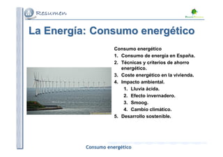 La Energía: Consumo energético
Consumo energético
1. Consumo de energía en España.
2. Técnicas y criterios de ahorro
energético.
3. Coste energético en la vivienda.
4. Impacto ambiental.
1. Lluvia ácida.
2. Efecto invernadero.
3. Smoog.
4. Cambio climático.
5. Desarrollo sostenible.

Consumo energético

 
