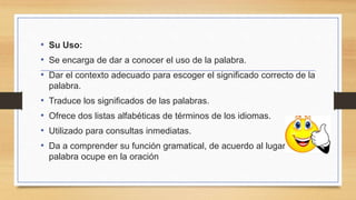 • Su Uso:
• Se encarga de dar a conocer el uso de la palabra.
• Dar el contexto adecuado para escoger el significado correcto de la
palabra.
• Traduce los significados de las palabras.
• Ofrece dos listas alfabéticas de términos de los idiomas.
• Utilizado para consultas inmediatas.
• Da a comprender su función gramatical, de acuerdo al lugar que la
palabra ocupe en la oración
 