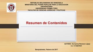 Resumen de Contenidos
REPUBLICA BOLIVARIANA DE VENEZUELA
MINISTERIO DEL PODER POPULAR PARA LA EDUCACION
UNIVERSITARIA
UNIVERSIDAD FERMIN TORO
FACULTAD DE CIENCIAS JURÍDICAS Y POLÍTICAS
AUTORA: Os karina Romero López
C.I. V-13027931
Barquisimeto, Febrero de 2017
 