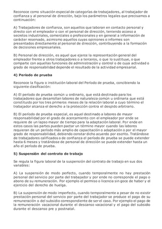 Reconoce como situación especial de categorías de trabajadores, al trabajador de
confianza y al personal de dirección, bajo los parámetros legales que precisamos a
continuación:
A) Trabajadores de confianza, son aquellos que laboran en contacto personal y
directo con el empleador o con el personal de dirección, teniendo acceso a
secretos industriales, comerciales o profesionales y en general a información de
carácter reservado, asimismo aquellos cuyas opiniones o informes son
presentados directamente al personal de dirección, contribuyendo a la formación
de decisiones empresariales.
B) Personal de dirección, es aquel que ejerce la representación general del
empleador frente a otros trabajadores o a terceros, o que lo sustituye, o que
comparte con aquellas funciones de administración y control o de cuya actividad o
grado de responsabilidad depende el resultado de la actividad empresarial.
4) Periodo de prueba
Reconoce la figura o institución laboral del Período de prueba, concibiendo la
siguiente clasificación:
A) El período de prueba común u ordinario, que está destinado para los
trabajadores que desarrollan labores de naturaleza común u ordinaria que está
constituido por los tres primeros meses de la relación laboral a cuyo término el
trabajador alcanza el derecho a la protección contra el despido arbitrario.
B) El período de prueba especial, es aquel destinado a labores de mayor
responsabilidad por el grado de acercamiento con el empleador por ende se
requiere de un lapso mayor de tiempo para la adaptación laboral. Por ende en
estos casos las partes pueden pactar un término mayor cuando las labores
requieran de un período más amplio de capacitación o adaptación o por el mayor
grado de responsabilidad, debiendo constar dicho acuerdo por escrito. Tratándose
de trabajadores calificados o de confianza el período de prueba se puede extender
hasta 6 meses y tratándose de personal de dirección se puede extender hasta un
año el período de prueba.
5) Suspensión del contrato de trabajo
Se regula la figura laboral de la suspensión del contrato de trabajo en sus dos
variables:
A) La suspensión de modo perfecto, cuando temporalmente no hay prestación
personal del servicio por parte del trabajador y por ende no corresponde el pago o
abono de su remuneración. Por ejemplo el permiso o licencia sin goce de haber y el
ejercicio del derecho de huelga.
B) La suspensión de modo imperfecto, cuando temporalmente a pesar de no existir
prestación personal del servicio por parte del trabajador se produce el pago de su
remuneración o del subsidio correspondiente de ser el caso. Por ejemplo el pago de
la remuneración vacacional durante el descanso vacacional y el pago del subsidio
durante el descanso pre y postnatal.
 