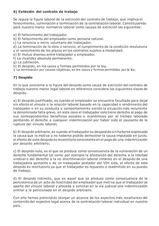 6) Extinción del contrato de trabajo
Se regula la figura laboral de la extinción del contrato de trabajo, que implica el
fenecimiento, culminación o terminación de la contratación laboral. Constituyendo
para nuestro marco normativo laboral como causas de extinción las siguientes:
a) El fallecimiento del trabajador.
b) El fallecimiento del empleador como persona natural.
c) La renuncia o retiro voluntario del trabajador.
d) La terminación de la obra o servicio, el cumplimiento de la condición resolutoria
y el vencimiento de los plazos en los contratos sujetos a modalidad.
e) El mutuo disenso entre trabajador y empleador.
f) La invalidez absoluta permanente.
g) La jubilación.
h) El despido, en los casos y formas permitidos por la ley.
i) La terminación por causas objetivas, en los casos y formas permitidas por la ley.
7) Despido
En lo que concierne a la figura del despido como causa de extinción del contrato de
trabajo nuestro marco legal laboral en referencia considera las siguientes clases de
despido:
a) El despido justificado, es cuando el empleador se encuentra facultado para dejar
sin efecto el vínculo o la relación laboral basado en la capacidad o rendimiento del
trabajador o en su conducta o comportamiento siendo la situación más recurrente
la denominada falta grave, en este caso el trabajador solo tiene derecho al pago de
sus correspondientes beneficios sociales o económicos por el tiempo laborado
perdiendo el derecho a cualquier indemnización por haber sido el causante de la
ruptura del vínculo laboral;
b) El despido arbitrario, es cuando el trabajador es despedido sin haberse expresado
la causa que lo motiva o no haberse podido demostrar la causa imputada en juicio,
el efecto de este despidoes resarcitorio consistente en el pago de una indemnización
por despido arbitrario;
c) El despido nulo, es el que se produce como consecuencia de la vulneración de un
derecho fundamental tal como por ejemplo la afectación del derecho a la libertad
sindical o del derecho a la no discriminación laboral inmerso en el despido de una
trabajadora gestante o de un trabajador portador del VIH sida, el efecto de este
despido es restitutorio ya que el trabajador es repuesto o readmitido en su puesto
de trabajo.
d) El despido indirecto, que es aquel que se produce como consecuencia de la
persistencia de un acto de hostilidad del empleador que motiva que el trabajador se
aparte del vínculo laboral y proceda a solicitar en la vía judicial una indemnización
similar a la peticionada en el despido arbitrario.
Con ello hemos pretendido otorgar un alcance de los aspectos más resaltantes del
contenido del espectro legal acerca de la contratación laboral individual en nuestro
país.
 