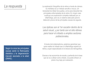 La respuesta                    La exploración fotográfica de la retina a través de cámara
                                    no midriática es un método sencillo e inocuo, sin
                                necesidad de dilatar las pupilas y sirve para descartar las
                                 principales enfermedades de la retina. En ningún caso
                                  sustituye una exploración completa realizada por un
                                   oftalmólogo, pero es un sistema adecuado para la
                                 detección precoz de las principales causas de ceguera.


                                Las ópticas son el 1er escalón dentro de la
                                salud visual, y por tanto son el sitio idóneo
                                 para hacer el cribado a amplios sectores
                                               poblacionales.


                                   A través de la telemedicina, podemos garantizar que
                                  quien realice el cribado sea un oftalmólogo experto en
Según la once las principales   retina y super especializado en la lectura de retinografías.
causas serán la Retinopatía
diabética y la degenaración
macular asociada a la edad      Gracias a las economías de escala y partiendo de la base
(DMAE).                          que se va a utilizar como cribado, se puede ofrecer un
                                             precio muy bajo por evaluación.
 