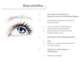 Base científica

                     Gran experiencia científica en el
                      diagnóstico precoz de la Retinopatía diabética

                     Recomendado por organismos oficiales por
                      Coste-Efectividad

                  o   American Academy of Ophthalmology
                  o   American Telemedicine Association
                  o   National Institute for health and Clinical
                      Excellence (Reino Unido)

                     Valoración en otras patologías retinianas

                  o   DMAE
                  o   Alteraciones vasculares de la retina central
                  o   Distrofias maculares

                     Valoración en enfermedades no
                      oftalmológicas

                  o   Urgencias neurológicas
 