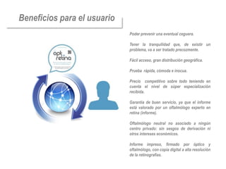 Beneficios para el usuario
                             Poder prevenir una eventual ceguera.

                             Tener la tranquilidad que, de existir un
                             problema, va a ser tratado precozmente.

                             Fácil acceso, gran distribución geográfica.

                             Prueba rápida, cómoda e inocua.

                             Precio competitivo sobre todo teniendo en
                             cuenta el nivel de súper especialización
                             recibida.

                             Garantía de buen servicio, ya que el informe
                             está valorado por un oftalmólogo experto en
                             retina (informe).

                             Oftalmólogo neutral no asociado a ningún
                             centro privado: sin sesgos de derivación ni
                             otros intereses económicos.

                             Informe impreso, firmado por óptico y
                             oftalmólogo, con copia digital a alta resolución
                             de la retinografías.
 