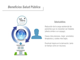 Aumenta la calidad en la visita
Beneficios Salud Pública    Diferenciación del vendedor de gafas,
                            posicionamiento como centro de salud
                            visual.

                            Mantiene su independencia, no depende de
                            ningún centro externo y por tanto puede
                            recomendar libremente.
                            Nueva fuente de ingresos, ya que puede
                            cobrar un servicio quepública: no
                                          Salud hasta ahora
                            cobraba
                           Reducción de la carga de compra, tanto
                             Mejora de la repetitividad
                                                        asistencial de
                           pacientes que no necesitan ser tratados
                             por los clientes que vuelven a revisarse como
                           (efecto similar a o “Boca-Oreja”, mejorando
                             el “Boca a Boca” un copago).
                            el ratio de recomendación.
                           Casos más precoces, amejor pronóstico
                             Nuevos clientes gracias los acuerdos de la
                           terapéutico y costesde pacientes
                             red con asociaciones más bajos.

                            Mejor vínculo con la comunidad
                           Eventual mejoraóptico declara que se tanto
                            oftalmológica (el
                                               en la derivación, limita
                           en tiempo como en recursos.
                            al cribado, no sustituye a un oftalmólogo)

                            Cumple la legalidad vigente
 