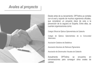 Avales al proyecto

                     Desde antes de su lanzamiento, OPTretina ya contaba
                     con el aval y soporte de muchos organismos oficiales,
                     que consideran un proyecto clave de cara a la
                     prevención de la ceguera en España. Entre ellos, se
                     cuentan organizaciones como:

                     Colegio Oficial de Ópticos Optometristas de Cataluña

                     Colegio de Ópticos Optometristas de la Comunidad
                     Valenciana

                     Asociación Catalana de Diabéticos

                     Asociación Asturiana de Retinosis Pigmentaria

                     Asociación de Disminuidos Visuales de Cataluña

                     Actualmente    OPTretina  se    encuentra  en
                     conversaciones para conseguir otros avales de
                     calidad.
 