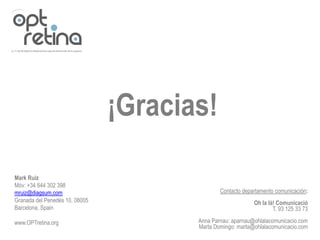¡Gracias!

Mark Ruiz
Móv: +34 644 302 398
mruiz@diagsum.com                              Contacto departamento comunicación:
Granada del Penedès 10, 08005                               Oh la là! Comunicació
Barcelona, Spain                                                    T. 93 125 33 73

www.OPTretina.org                      Anna Parnau: aparnau@ohlalacomunicacio.com
                                       Marta Domingo: marta@ohlalacomunicacio.com
 