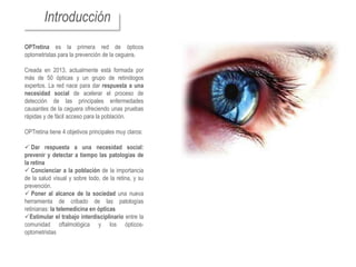 Introducción
OPTretina es la primera red de ópticos
optometristas para la prevención de la ceguera.

Creada en 2013, actualmente está formada por
más de 50 ópticas y un grupo de retinólogos
expertos. La red nace para dar respuesta a una
necesidad social de acelerar el proceso de
detección de las principales enfermedades
causantes de la ceguera ofreciendo unas pruebas
rápidas y de fácil acceso para la población.

OPTretina tiene 4 objetivos principales muy claros:

 Dar respuesta a una necesidad social:
prevenir y detectar a tiempo las patologías de
la retina
 Concienciar a la población de la importancia
de la salud visual y sobre todo, de la retina, y su
prevención.
 Poner al alcance de la sociedad una nueva
herramienta de cribado de las patologías
retinianas: la telemedicina en ópticas
Estimular el trabajo interdisciplinario entre la
comunidad oftalmológica y los ópticos-
optometristas
 