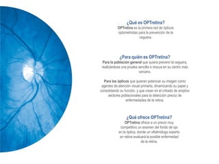 ¿Qué es OPTretina?
           OPTretina es la primera red de ópticos
           optometristas para la prevención de la
                         ceguera.




             ¿Para quién es OPTretina?
  Para la población general que quiera prevenir la ceguera,
 realizándose una prueba sencilla e inocua en su centro más
                         cercano.

  Para los ópticos que quieran potenciar su imagen como
 agentes de atención visual primaria, dinamizando su papel y
consolidando su función, y que crean en el cribado de amplios
     sectores poblacionales para la detección precoz de
                 enfermedades de la retina.



                 ¿Qué ofrece OPTretina?
                OPTretina ofrece a un precio muy
             competitivo un examen del fondo de ojo
            en la óptica, donde un oftalmólogo experto
             en retina evaluará la posible enfermedad
                            de la retina.
 