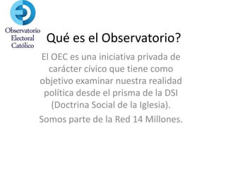 Qué es el Observatorio?
El OEC es una iniciativa privada de
  carácter cívico que tiene como
objetivo examinar nuestra realidad
 política desde el prisma de la DSI
   (Doctrina Social de la Iglesia).
Somos parte de la Red 14 Millones.
 