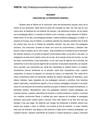 VISITA: http://trabajosuniversitariosumss.blogspot.com


                                         RESUMEN
                        CREACION DE LA PEDAGOGÍA GENERAL


       Nuestra idea en Bolivia es la instrucción tanto del pensamiento popular como de la
mente de sus directores, hasta ahora la parte del concepto es falso. Se cree que en una
nueva raza, se distingue de una tradición de culturas, y de elementos mismos. Se ha creado
que la pedagogía debía ir a estudiar al exterior como a Europa, y luego aplicarla en Bolivia.
Hasta ahora no ha sido una pedagogía facilista, nuestro problema pedagógico no debe ir a
resolver en Europa, sino en Bolivia, no podemos estudiar los métodos extraños sino el alma
de nuestra raza, que es un trabajo de verdadera creación, hay que crear una pedagogía
boliviana, una instrucción consiste en llevar una suma de conocimientos y métodos más
breves y fácil al cerebro de un niño o joven. Este problema es la existencia de la formación
de carácter nacional y no se trata de adquirir conocimientos útiles, no de amor o de odiar. La
inteligencia se trata de la materia misma de la vida, de la energía hecha de hombre, no solo
las ideas, conocimientos, si las costumbres, no son otra cosa de régimen de la voluntad, las
costumbres no son otra cosa de régimen de la voluntad, la educación desarrollo y la creación
de la voluntad. Las costumbres son cosas tan importantes la materia misma y la historia,
necesitamos buenos profesores en la escuela, sobre todo necesitamos crear nuestras
costumbres, la ciencia se adquiere, la voluntad se cultiva y se desarrolla. Por medio de la
critica comprensiva todos los elementos raciales de nuestra naturaleza de bolivianos, para
reducir métodos, leyes integrales de una pedagogía nacional y científica. Sino tenemos
sabios nacionales y necesitamos urgente y con la creación pedagógica nacional no se puede
hacer sin una dirección de eminencia científica europea, en Bolivia no existe la enseñanza, ni
elemental superior. Necesitamos crear una pedagogía nacional, nuestra pedagogía con
nuestras fuerzas, nuestras costumbres de acuerdo a nuestra tendencia y gustos y armonías
con nuestras condiciones físicas y morales que sean capaces de investigar la pedagogía
boliviana, para poner nuestro parte y servicio. Para traer sabios no es fácil sino hay que
escoger y hay que pagar. No pedimos que vengan los profesores a enseñar ciencia sino
sabios que vengan a crear un método, nos enseña el arte de enseñar, un mejor maestro
tiene que ser boliviano, que llegue a más profundo y luego tomen nuestros pedagogos, con
nuestras fuerzas, nuestras costumbres de acuerdo a nuestra tendencia y gusto y armonías
 