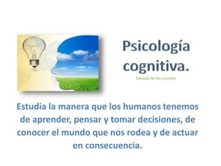 Estudia la manera que los humanos tenemos
de aprender, pensar y tomar decisiones, de
conocer el mundo que nos rodea y de actuar
en consecuencia.
 