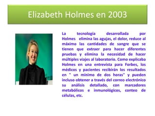 Elizabeth Holmes en 2003
La tecnología desarrollada por
Holmes elimina las agujas, el dolor, reduce al
máximo las cantidades de sangre que se
tienen que extraer para hacer diferentes
pruebas y elimina la necesidad de hacer
múltiples viajes al laboratorio. Como explicaba
Holmes en una entrevista para Forbes, los
médicos y pacientes recibirán los resultados
en " un mínimo de dos horas" y pueden
incluso obtener a través del correo electrónico
su análisis detallado, con marcadores
metabólicos e inmunológicos, conteo de
células, etc.
 