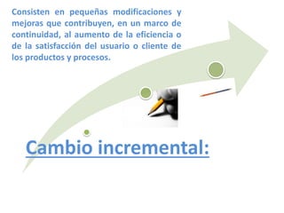 Cambio incremental:
Consisten en pequeñas modificaciones y
mejoras que contribuyen, en un marco de
continuidad, al aumento de la eficiencia o
de la satisfacción del usuario o cliente de
los productos y procesos.
 