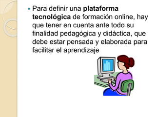  Para definir una plataforma
tecnológica de formación online, hay
que tener en cuenta ante todo su
finalidad pedagógica y didáctica, que
debe estar pensada y elaborada para
facilitar el aprendizaje
 