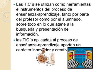  Las TIC´s se utilizan como herramientas
e instrumentos del proceso de
enseñanza-aprendizaje, tanto por parte
del profesor como por el alumnado,
sobre todo en lo que atañe a la
búsqueda y presentación de
información.
 las TIC´s aplicadas al proceso de
enseñanza-aprendizaje aportan un
carácter innovador y creativo
 