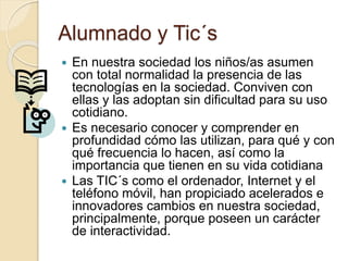 Alumnado y Tic´s
 En nuestra sociedad los niños/as asumen
con total normalidad la presencia de las
tecnologías en la sociedad. Conviven con
ellas y las adoptan sin dificultad para su uso
cotidiano.
 Es necesario conocer y comprender en
profundidad cómo las utilizan, para qué y con
qué frecuencia lo hacen, así como la
importancia que tienen en su vida cotidiana
 Las TIC´s como el ordenador, Internet y el
teléfono móvil, han propiciado acelerados e
innovadores cambios en nuestra sociedad,
principalmente, porque poseen un carácter
de interactividad.
 
