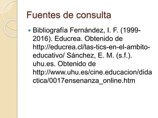 Fuentes de consulta
 Bibliografía Fernández, I. F. (1999-
2016). Educrea. Obtenido de
http://educrea.cl/las-tics-en-el-ambito-
educativo/ Sánchez, E. M. (s.f.).
uhu.es. Obtenido de
http://www.uhu.es/cine.educacion/dida
ctica/0017ensenanza_online.htm
 