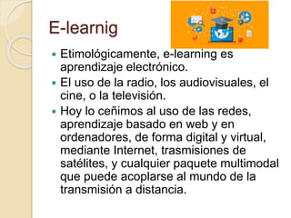 E-learnig
 Etimológicamente, e-learning es
aprendizaje electrónico.
 El uso de la radio, los audiovisuales, el
cine, o la televisión.
 Hoy lo ceñimos al uso de las redes,
aprendizaje basado en web y en
ordenadores, de forma digital y virtual,
mediante Internet, trasmisiones de
satélites, y cualquier paquete multimodal
que puede acoplarse al mundo de la
transmisión a distancia.
 