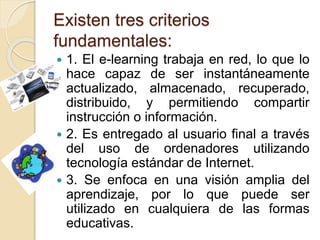 Existen tres criterios
fundamentales:
 1. El e-learning trabaja en red, lo que lo
hace capaz de ser instantáneamente
actualizado, almacenado, recuperado,
distribuido, y permitiendo compartir
instrucción o información.
 2. Es entregado al usuario final a través
del uso de ordenadores utilizando
tecnología estándar de Internet.
 3. Se enfoca en una visión amplia del
aprendizaje, por lo que puede ser
utilizado en cualquiera de las formas
educativas.
 