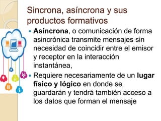 Sincrona, asíncrona y sus
productos formativos
 Asíncrona, o comunicación de forma
asincrónica transmite mensajes sin
necesidad de coincidir entre el emisor
y receptor en la interacción
instantánea,
 Requiere necesariamente de un lugar
físico y lógico en donde se
guardarán y tendrá también acceso a
los datos que forman el mensaje
 