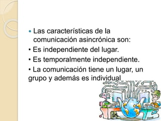  Las características de la
comunicación asincrónica son:
• Es independiente del lugar.
• Es temporalmente independiente.
• La comunicación tiene un lugar, un
grupo y además es individual
 
