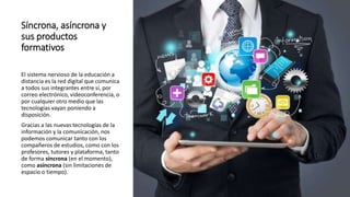 Síncrona, asíncrona y
sus productos
formativos
El sistema nervioso de la educación a
distancia es la red digital que comunica
a todos sus integrantes entre sí, por
correo electrónico, videoconferencia, o
por cualquier otro medio que las
tecnologías vayan poniendo a
disposición.
Gracias a las nuevas tecnologías de la
información y la comunicación, nos
podemos comunicar tanto con los
compañeros de estudios, como con los
profesores, tutores y plataforma, tanto
de forma síncrona (en el momento),
como asíncrona (sin limitaciones de
espacio o tiempo).
 