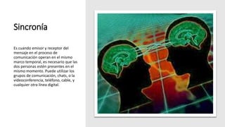 Sincronía
Es cuando emisor y receptor del
mensaje en el proceso de
comunicación operan en el mismo
marco temporal, es necesario que las
dos personas estén presentes en el
mismo momento. Puede utilizar los
grupos de comunicación, chats, o la
videoconferencia, teléfono, cable, y
cualquier otra línea digital.
 