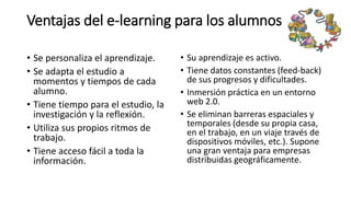 Ventajas del e-learning para los alumnos
• Se personaliza el aprendizaje.
• Se adapta el estudio a
momentos y tiempos de cada
alumno.
• Tiene tiempo para el estudio, la
investigación y la reflexión.
• Utiliza sus propios ritmos de
trabajo.
• Tiene acceso fácil a toda la
información.
• Su aprendizaje es activo.
• Tiene datos constantes (feed-back)
de sus progresos y dificultades.
• Inmersión práctica en un entorno
web 2.0.
• Se eliminan barreras espaciales y
temporales (desde su propia casa,
en el trabajo, en un viaje través de
dispositivos móviles, etc.). Supone
una gran ventaja para empresas
distribuidas geográficamente.
 
