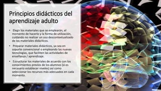 • Elegir los materiales que se emplearán, el
momento de hacerlo y la forma de utilización,
cuidando no realizar un uso descontextualizado
de los materiales didácticos.
• Preparar materiales didácticos, ya sea en
soporte convencional o empleando las nuevas
tecnologías, que faciliten las actividades de
enseñanza / aprendizaje.
• Estructurar los materiales de acuerdo con los
conocimientos previos de los alumnos (si es
necesario establecer niveles) así como
seleccionar los recursos más adecuados en cada
momento.
Principios didácticos del
aprendizaje adulto
 