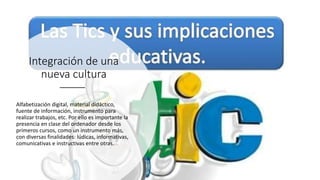 Integración de una
nueva cultura
Alfabetización digital, material didáctico,
fuente de información, instrumento para
realizar trabajos, etc. Por ello es importante la
presencia en clase del ordenador desde los
primeros cursos, como un instrumento más,
con diversas finalidades: lúdicas, informativas,
comunicativas e instructivas entre otras.
 