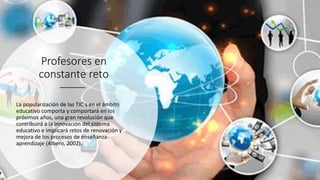 Profesores en
constante reto
La popularización de las TIC´s en el ámbito
educativo comporta y comportará en los
próximos años, una gran revolución que
contribuirá a la innovación del sistema
educativo e implicará retos de renovación y
mejora de los procesos de enseñanza-
aprendizaje (Albero, 2002).
 