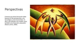 Perspectivas
Creemos que dicha formación debe
basarse en dos perspectivas, una
tecnológica y otra humanística. Es
decir, que atienda a los medios, pero
también a los fines de la educación
(Naval y otros, 2003).
 